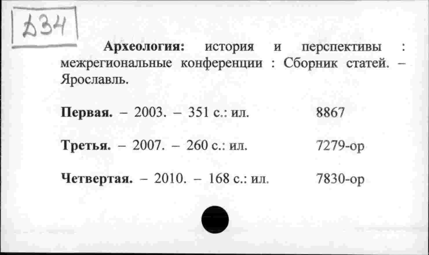 ﻿ЇМ
Археология: история и перспективы : межрегиональные конференции : Сборник статей. -Ярославль.
Первая. - 2003. - 351 с.: ил.	8867
Третья. - 2007. - 260 с.: ил.	7279-ор
Четвертая. - 2010. - 168 с.: ил.
7830-ор